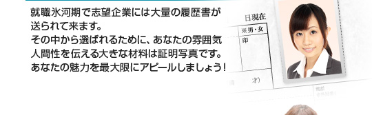 就職氷河期で志望企業には大量の履歴書が送られて来ます。その中から選ばれるために、あなたの雰囲気・人間性を伝える大きな材料は証明写真です。あなたの魅力を最大限にアピールしましょう
