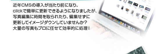 近年CMSの導入が当たり前になり、clickで簡単に更新できるようになりましたが、写真編集に時間を取られたり、編集せずに更新してイメージダウンをして今線化？大量の写真もプロに任せて効率的に処理！
